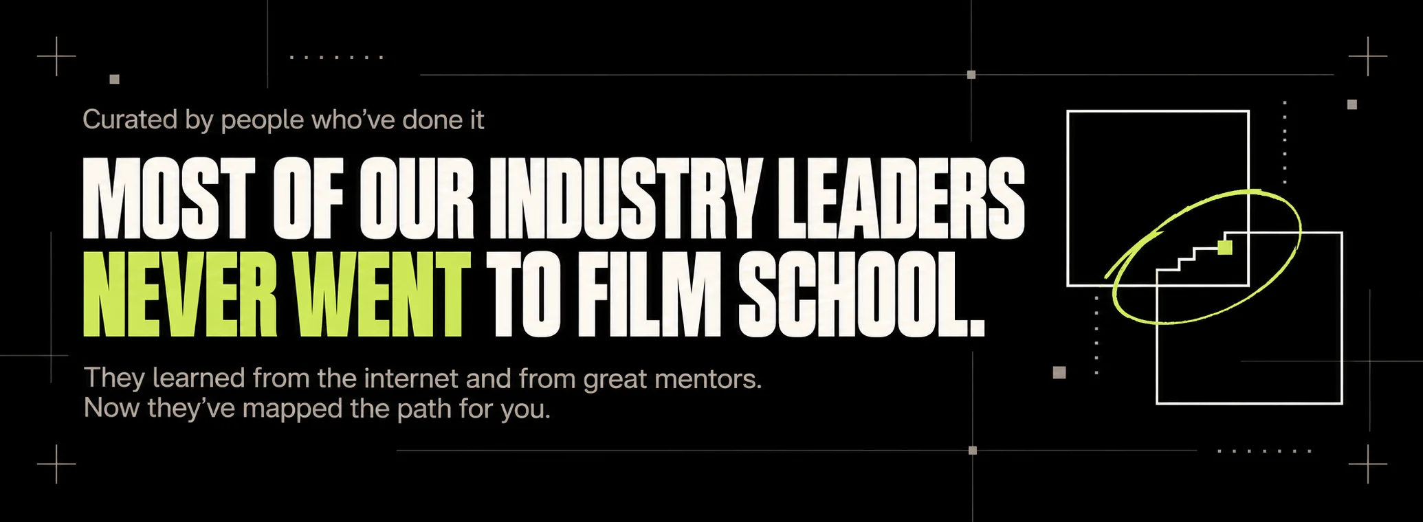 Curated by people who’ve done it. Most of our industry leaders never went to film school. They learned from the internet and from great mentors. Now they’ve mapped the path for you.